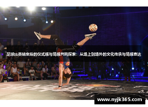 足球比赛结束后的仪式感与情感共鸣探索：从场上到场外的文化传承与情感表达